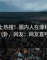 速看冲上热搜！圈内人在爆料网暗网被爆八卦，网友：网友直呼过瘾