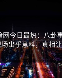 爆料网暗网今日最热：八卦事件曝光，网红现场出乎意料，真相让人瞠目