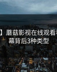【速报】蘑菇影视在线观看科普：内幕背后3种类型