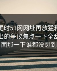 临近收尾时51网网址再放猛料，那次连麦牵出的争议焦点一下全乱了，后面那一下谁都没想到