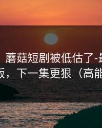 说真的｜蘑菇短剧被低估了-最催泪的剪辑版，下一集更狠（高能预警）