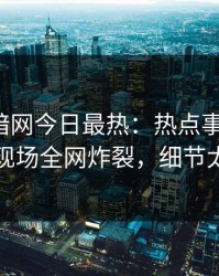 爆料网暗网今日最热：热点事件曝光，网红现场全网炸裂，细节太炸裂