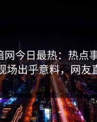 爆料网暗网今日最热：热点事件曝光，当事人现场出乎意料，网友直呼过瘾