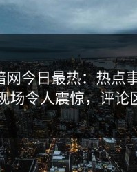 爆料网暗网今日最热：热点事件曝光，网红现场令人震惊，评论区炸了