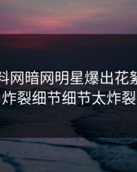 今日爆料网暗网明星爆出花絮，全网炸裂细节细节太炸裂