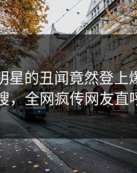发现！明星的丑闻竟然登上爆料网暗网热搜，全网疯传网友直呼过瘾