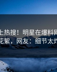 发现冲上热搜！明星在爆料网暗网被爆花絮，网友：细节太炸裂