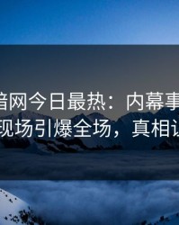 爆料网暗网今日最热：内幕事件曝光，当事人现场引爆全场，真相让人瞠目