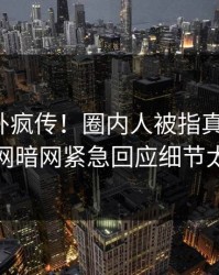 今日八卦疯传！圈内人被指真相大白，爆料网暗网紧急回应细节太炸裂