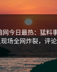 爆料网暗网今日最热：猛料事件曝光，神秘人现场全网炸裂，评论区炸了
