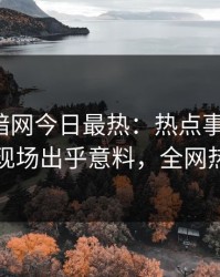 爆料网暗网今日最热：热点事件曝光，当事人现场出乎意料，全网热议不断
