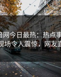爆料网暗网今日最热：热点事件曝光，当事人现场令人震惊，网友直呼过瘾