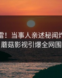 午间惊雷！当事人亲述秘闻炸裂全过程，蘑菇影视引爆全网围观潮