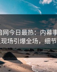 爆料网暗网今日最热：内幕事件曝光，当事人现场引爆全场，细节太炸裂