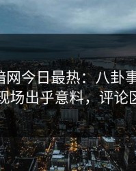 爆料网暗网今日最热：八卦事件曝光，网红现场出乎意料，评论区炸了