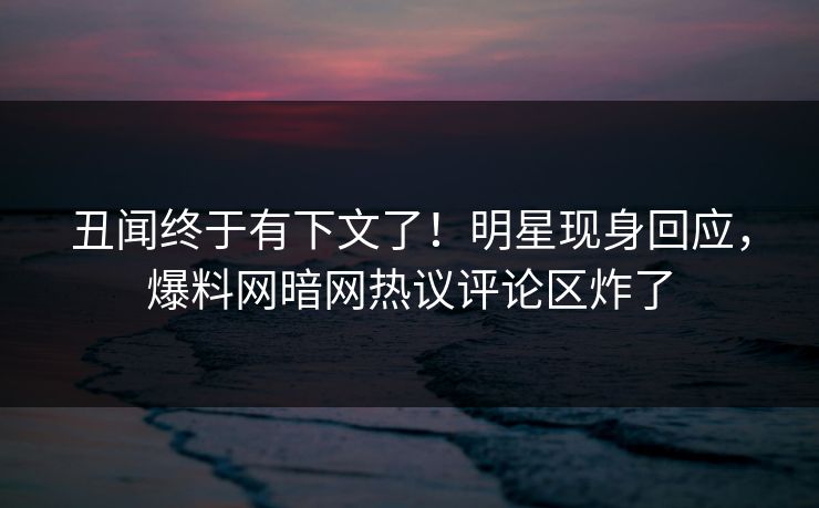 丑闻终于有下文了！明星现身回应，爆料网暗网热议评论区炸了