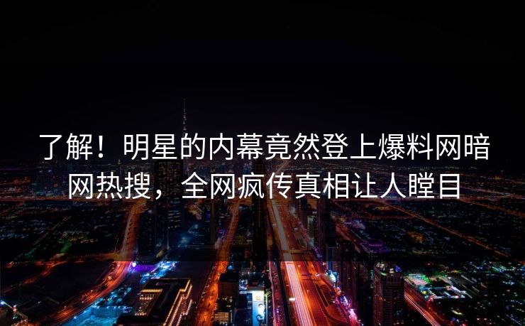 了解！明星的内幕竟然登上爆料网暗网热搜，全网疯传真相让人瞠目