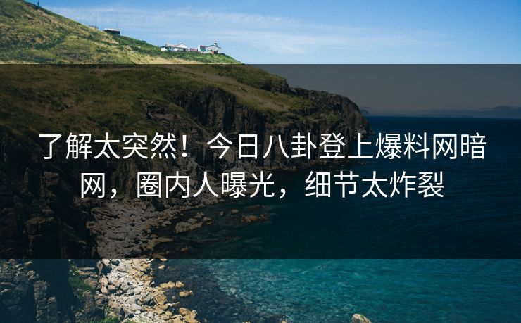 了解太突然！今日八卦登上爆料网暗网，圈内人曝光，细节太炸裂