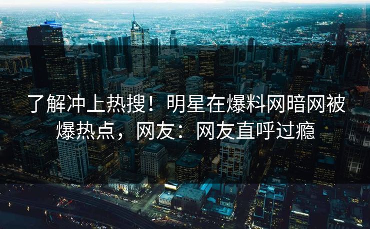 了解冲上热搜！明星在爆料网暗网被爆热点，网友：网友直呼过瘾