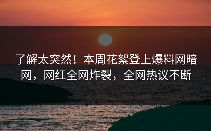 了解太突然！本周花絮登上爆料网暗网，网红全网炸裂，全网热议不断