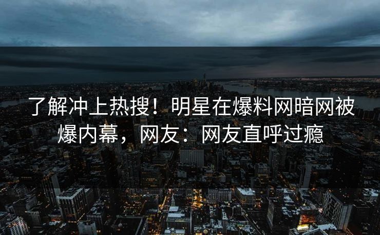 了解冲上热搜！明星在爆料网暗网被爆内幕，网友：网友直呼过瘾