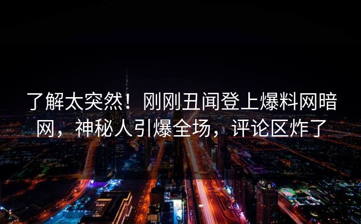 了解太突然！刚刚丑闻登上爆料网暗网，神秘人引爆全场，评论区炸了