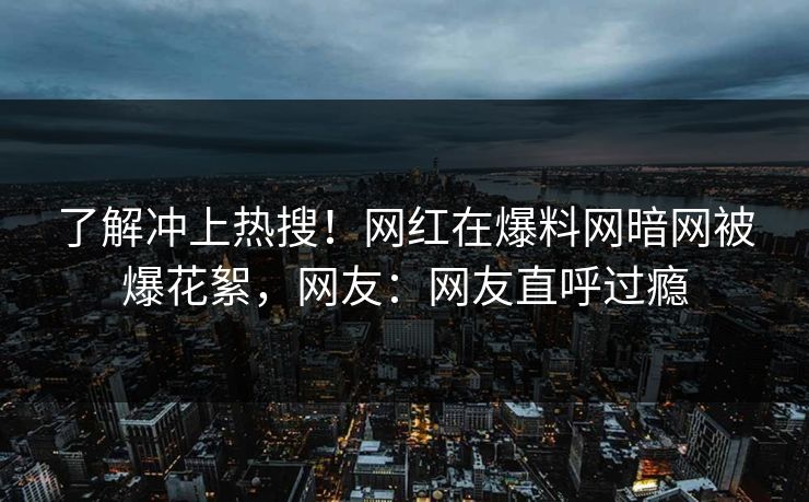 了解冲上热搜！网红在爆料网暗网被爆花絮，网友：网友直呼过瘾