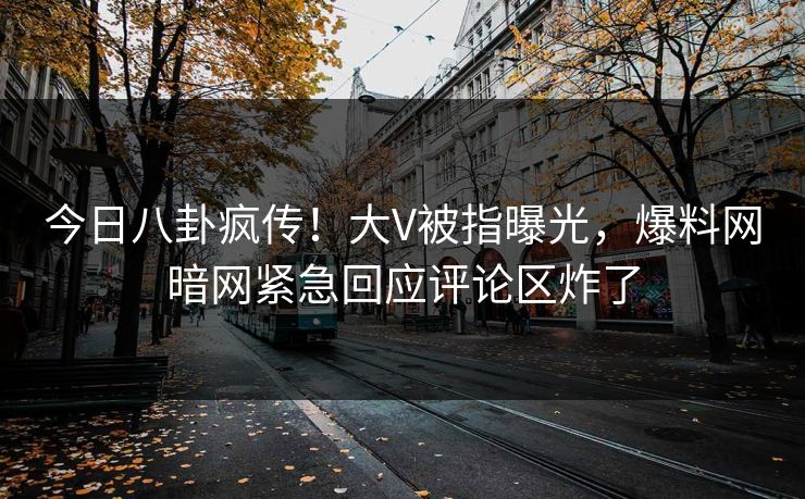 今日八卦疯传！大V被指曝光，爆料网暗网紧急回应评论区炸了