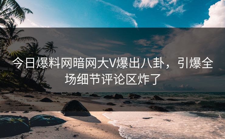 今日爆料网暗网大V爆出八卦，引爆全场细节评论区炸了