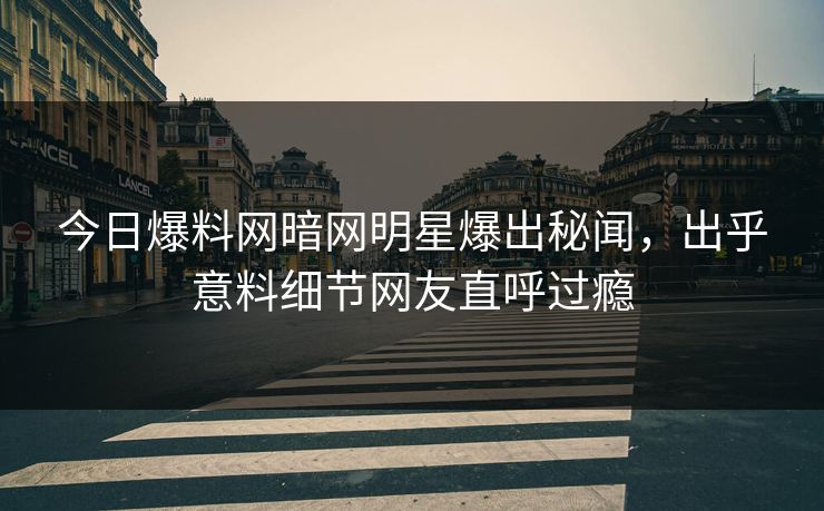 今日爆料网暗网明星爆出秘闻，出乎意料细节网友直呼过瘾