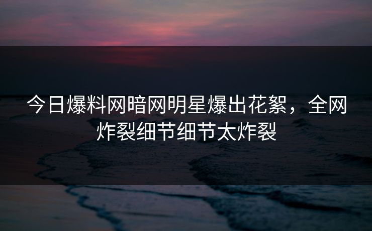 今日爆料网暗网明星爆出花絮，全网炸裂细节细节太炸裂