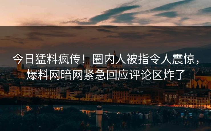 今日猛料疯传！圈内人被指令人震惊，爆料网暗网紧急回应评论区炸了