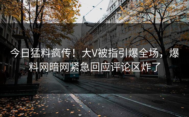 今日猛料疯传！大V被指引爆全场，爆料网暗网紧急回应评论区炸了