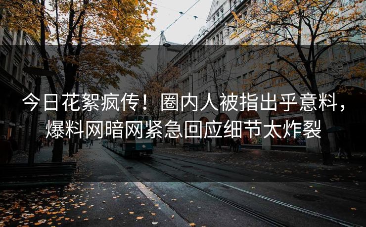 今日花絮疯传！圈内人被指出乎意料，爆料网暗网紧急回应细节太炸裂