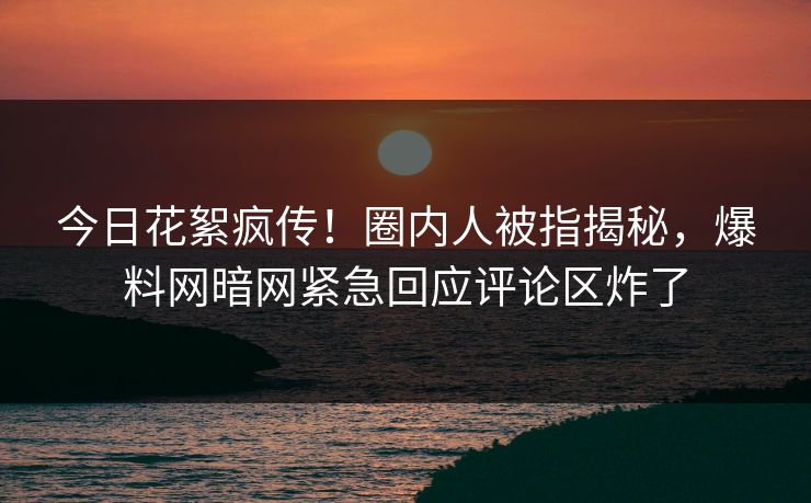 今日花絮疯传！圈内人被指揭秘，爆料网暗网紧急回应评论区炸了