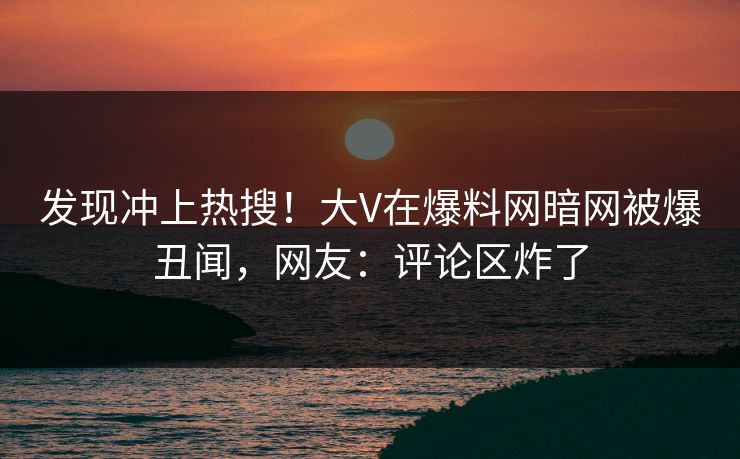 发现冲上热搜！大V在爆料网暗网被爆丑闻，网友：评论区炸了