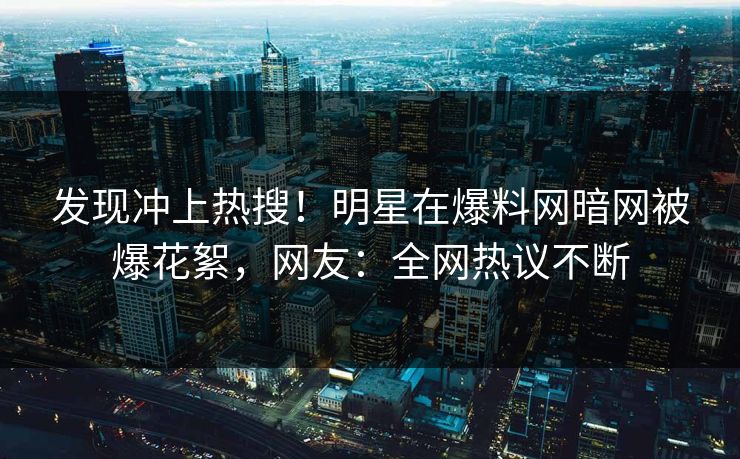 发现冲上热搜！明星在爆料网暗网被爆花絮，网友：全网热议不断