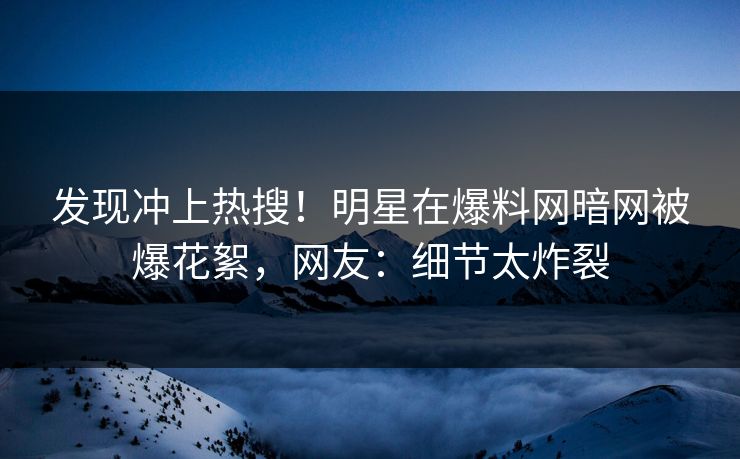 发现冲上热搜！明星在爆料网暗网被爆花絮，网友：细节太炸裂