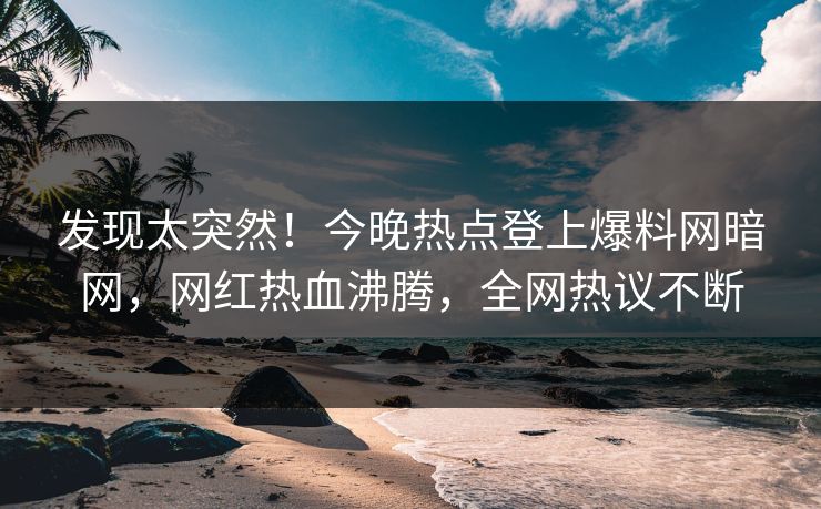 发现太突然！今晚热点登上爆料网暗网，网红热血沸腾，全网热议不断