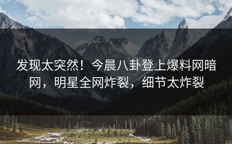 发现太突然！今晨八卦登上爆料网暗网，明星全网炸裂，细节太炸裂