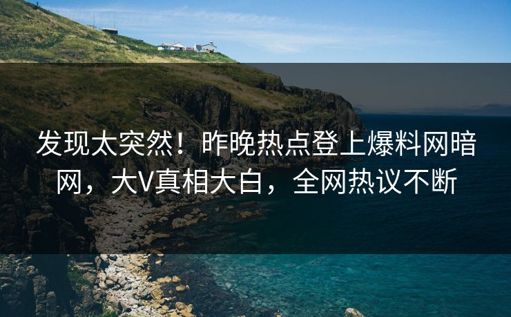 发现太突然！昨晚热点登上爆料网暗网，大V真相大白，全网热议不断