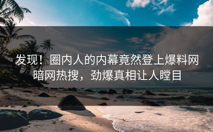 发现！圈内人的内幕竟然登上爆料网暗网热搜，劲爆真相让人瞠目