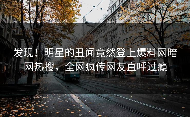 发现！明星的丑闻竟然登上爆料网暗网热搜，全网疯传网友直呼过瘾