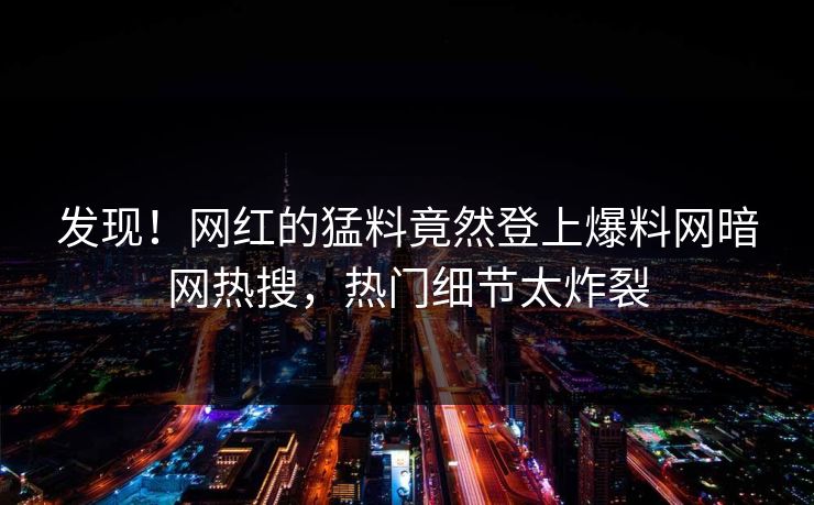 发现！网红的猛料竟然登上爆料网暗网热搜，热门细节太炸裂