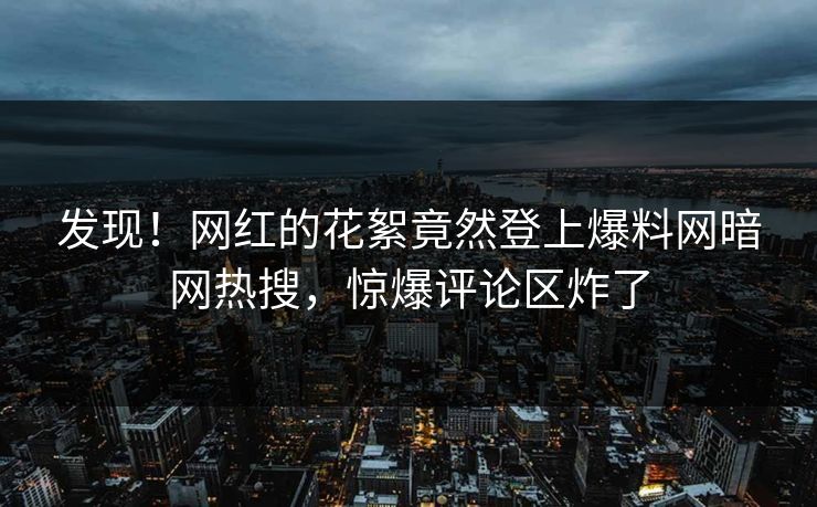 发现！网红的花絮竟然登上爆料网暗网热搜，惊爆评论区炸了