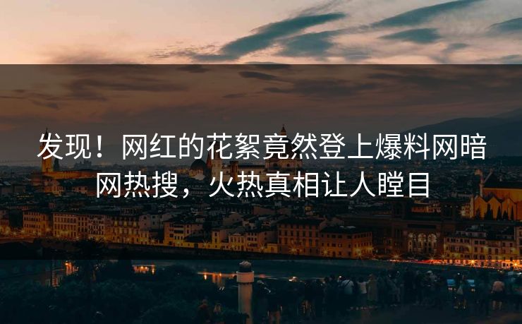 发现！网红的花絮竟然登上爆料网暗网热搜，火热真相让人瞠目