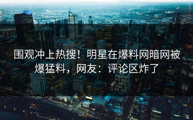 围观冲上热搜！明星在爆料网暗网被爆猛料，网友：评论区炸了