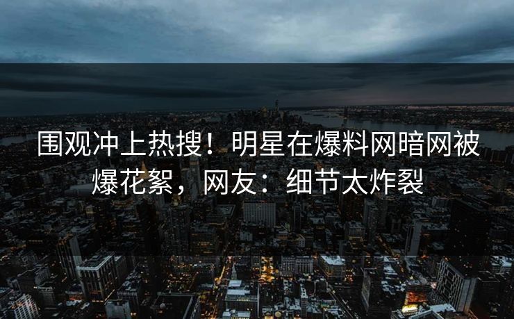 围观冲上热搜！明星在爆料网暗网被爆花絮，网友：细节太炸裂