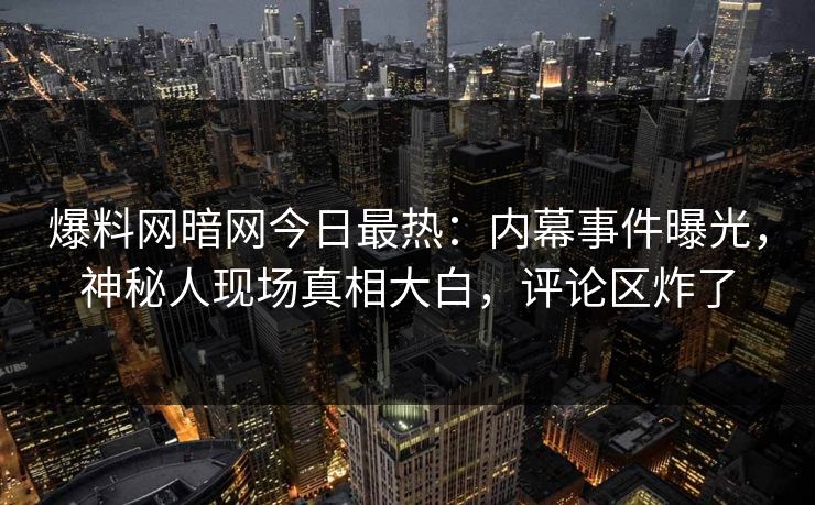 爆料网暗网今日最热：内幕事件曝光，神秘人现场真相大白，评论区炸了