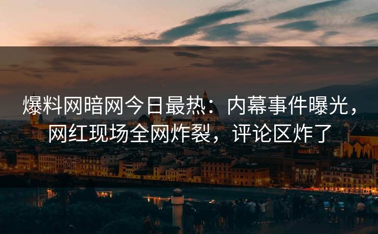 爆料网暗网今日最热：内幕事件曝光，网红现场全网炸裂，评论区炸了